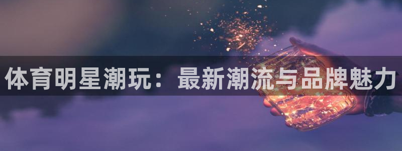 公海赌赌船官网下载招商电话号码查询：体育明星潮玩：最